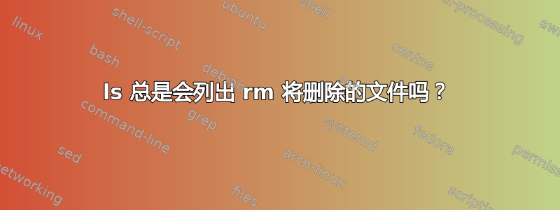 ls 总是会列出 rm 将删除的文件吗？