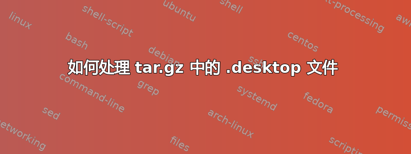 如何处理 tar.gz 中的 .desktop 文件