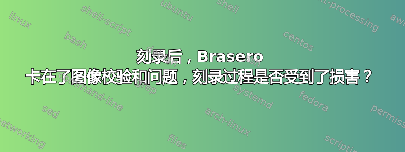 刻录后，Brasero 卡在了图像校验和问题，刻录过程是否受到了损害？