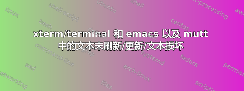 xterm/terminal 和 emacs 以及 mutt 中的文本未刷新/更新/文本损坏