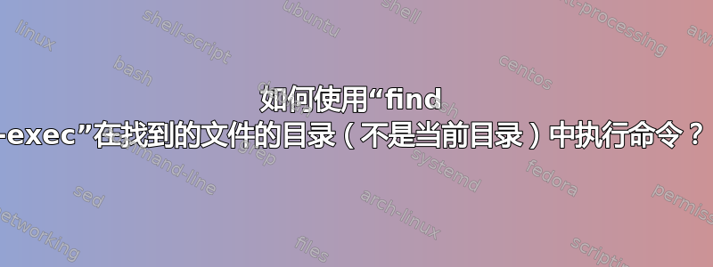 如何使用“find -exec”在找到的文件的目录（不是当前目录）中执行命令？