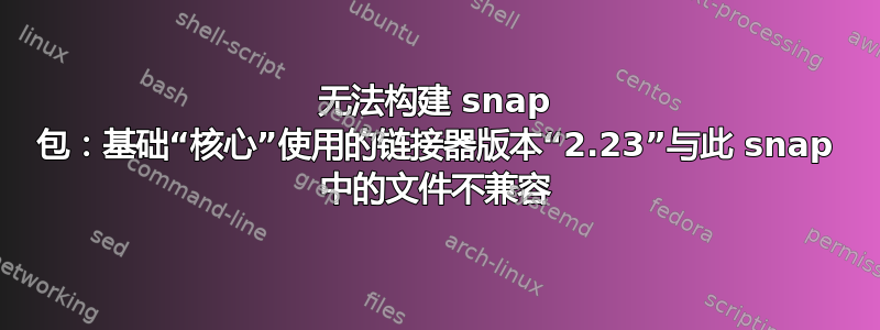 无法构建 snap 包：基础“核心”使用的链接器版本“2.23”与此 snap 中的文件不兼容