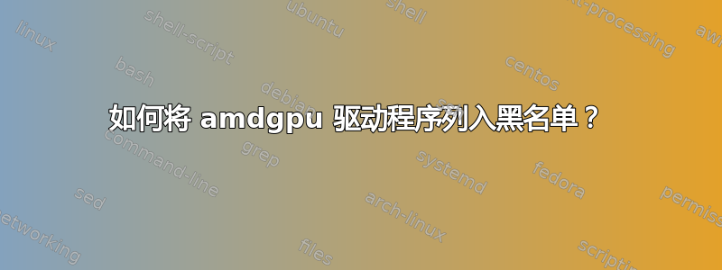 如何将 amdgpu 驱动程序列入黑名单？