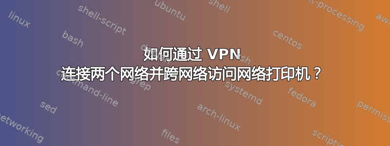 如何通过 VPN 连接两个网络并跨网络访问网络打印机？