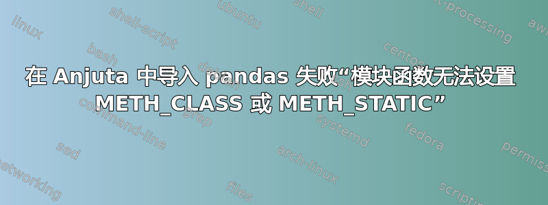 在 Anjuta 中导入 pandas 失败“模块函数无法设置 METH_CLASS 或 METH_STATIC”