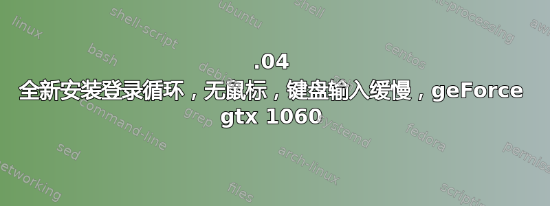 18.04 全新安装登录循环，无鼠标，键盘输入缓慢，geForce gtx 1060