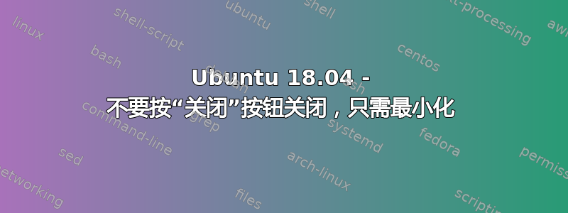 Ubuntu 18.04 - 不要按“关闭”按钮关闭，只需最小化