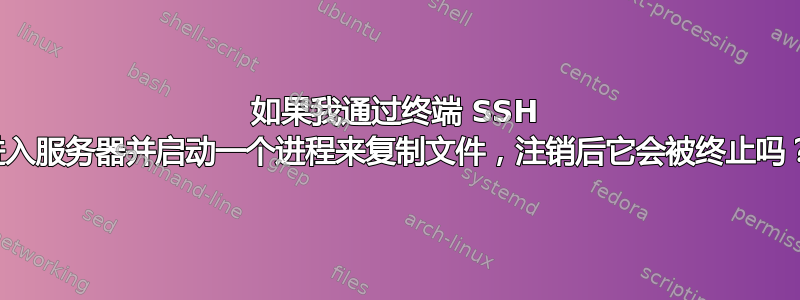 如果我通过终端 SSH 进入服务器并启动一个进程来复制文件，注销后它会被终止吗？