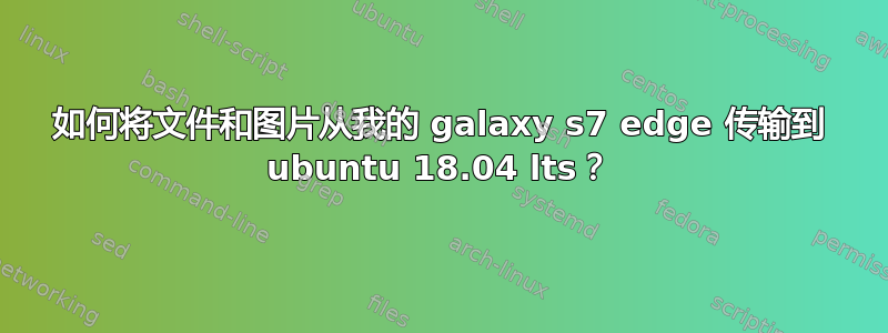 如何将文件和图片从我的 galaxy s7 edge 传输到 ubuntu 18.04 lts？