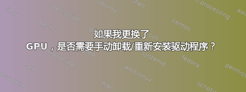 如果我更换了 GPU，是否需要手动卸载/重新安装驱动程序？