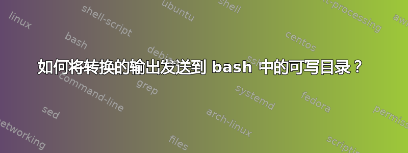 如何将转换的输出发送到 bash 中的可写目录？