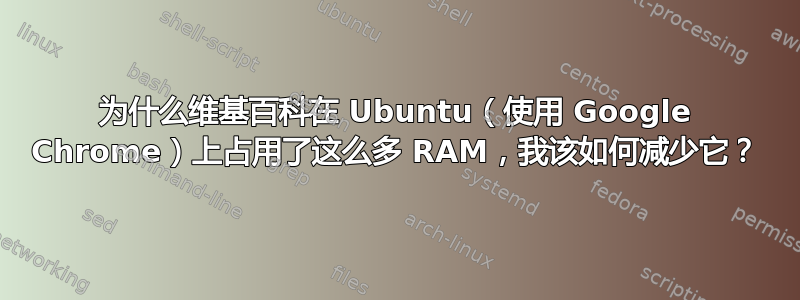 为什么维基百科在 Ubuntu（使用 Google Chrome）上占用了这么多 RAM，我该如何减少它？