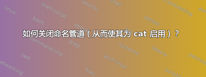 如何关闭命名管道（从而使其为 cat 启用）？