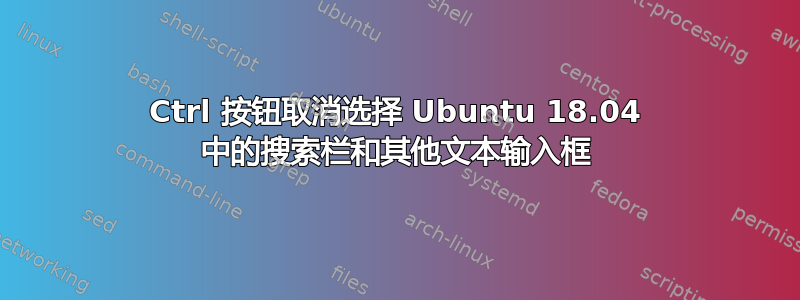 Ctrl 按钮取消选择 Ubuntu 18.04 中的搜索栏和其他文本输入框