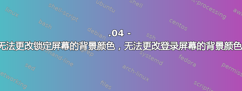 18.04 - 无法更改锁定屏幕的背景颜色，无法更改登录屏幕的背景颜色