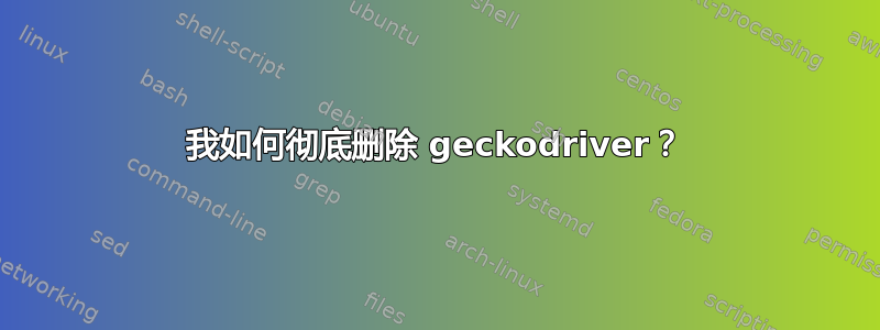 我如何彻底删除 geckodriver？