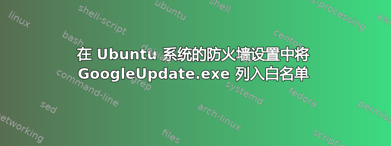 在 Ubuntu 系统的防火墙设置中将 GoogleUpdate.exe 列入白名单