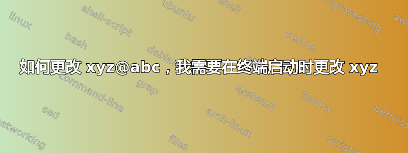 如何更改 xyz@abc，我需要在终端启动时更改 xyz 