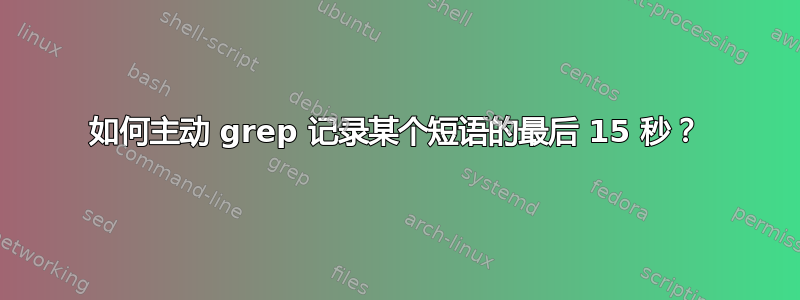 如何主动 grep 记录某个短语的最后 15 秒？