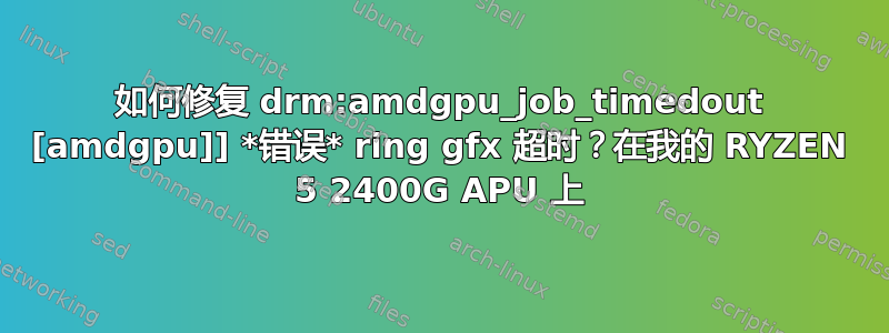 如何修复 drm:amdgpu_job_timedout [amdgpu]] *错误* ring gfx 超时？在我的 RYZEN 5 2400G APU 上