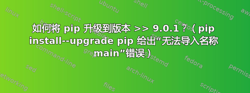 如何将 pip 升级到版本 >> 9.0.1？（pip install--upgrade pip 给出“无法导入名称 main”错误）