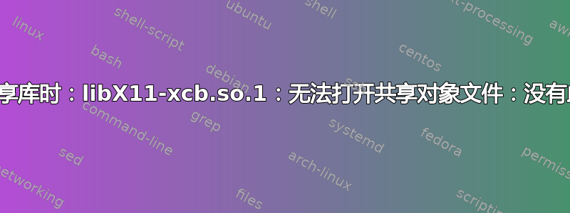 错误：加载共享库时：libX11-xcb.so.1：无法打开共享对象文件：没有此文件或目录