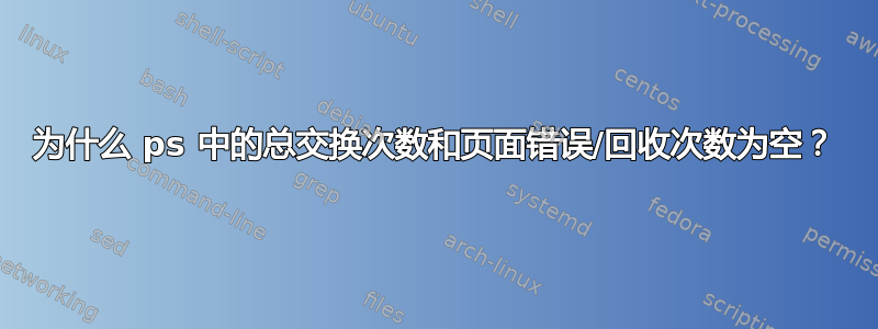 为什么 ps 中的总交换次数和页面错误/回收次数为空？