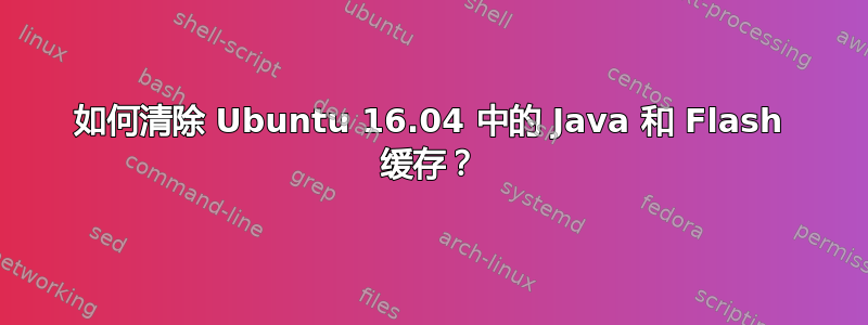 如何清除 Ubuntu 16.04 中的 Java 和 Flash 缓存？