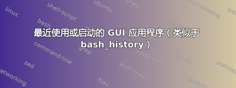 最近使用或启动的 GUI 应用程序（类似于 bash_history）