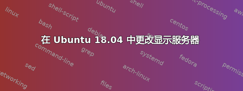 在 Ubuntu 18.04 中更改显示服务器