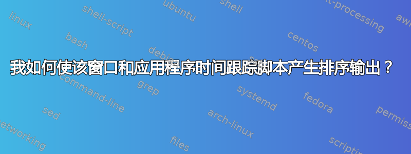 我如何使该窗口和应用程序时间跟踪脚本产生排序输出？