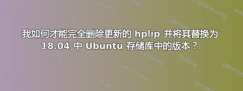 我如何才能完全删除更新的 hplip 并将其替换为 18.04 中 Ubuntu 存储库中的版本？