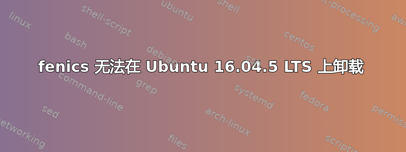 fenics 无法在 Ubuntu 16.04.5 LTS 上卸载