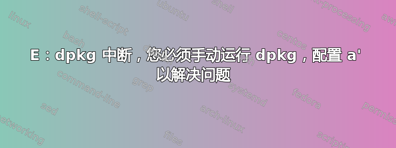 E：dpkg 中断，您必须手动运行 dpkg，配置 a' 以解决问题 