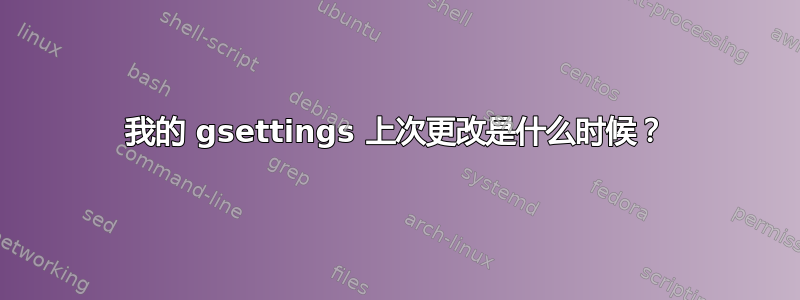 我的 gsettings 上次更改是什么时候？