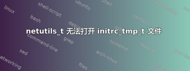 netutils_t 无法打开 initrc_tmp_t 文件