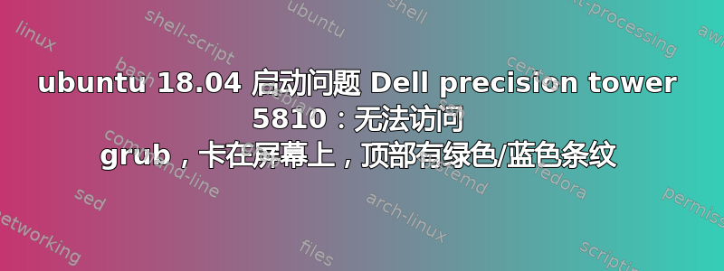 ubuntu 18.04 启动问题 Dell precision tower 5810：无法访问 grub，卡在屏幕上，顶部有绿色/蓝色条纹