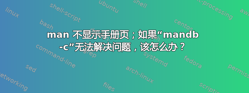 man 不显示手册页；如果“mandb -c”无法解决问题，该怎么办？