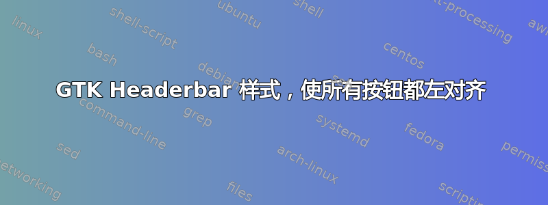 GTK Headerbar 样式，使所有按钮都左对齐