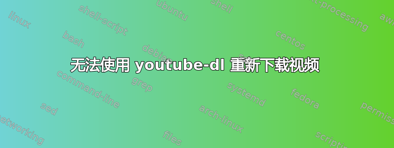 无法使用 youtube-dl 重新下载视频