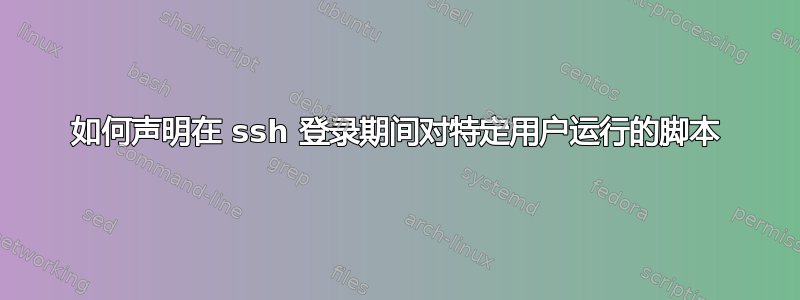 如何声明在 ssh 登录期间对特定用户运行的脚本