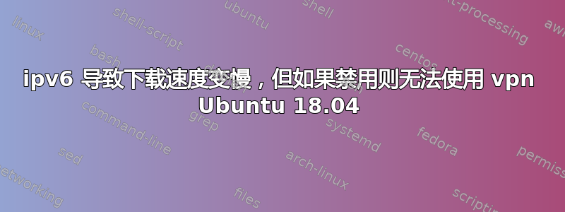 ipv6 导致下载速度变慢，但如果禁用则无法使用 vpn Ubuntu 18.04