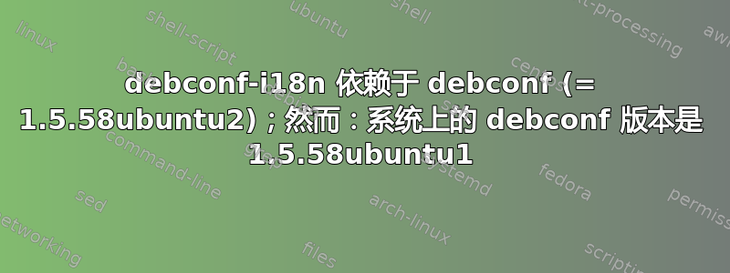 debconf-i18n 依赖于 debconf (= 1.5.58ubuntu2)；然而：系统上的 debconf 版本是 1.5.58ubuntu1