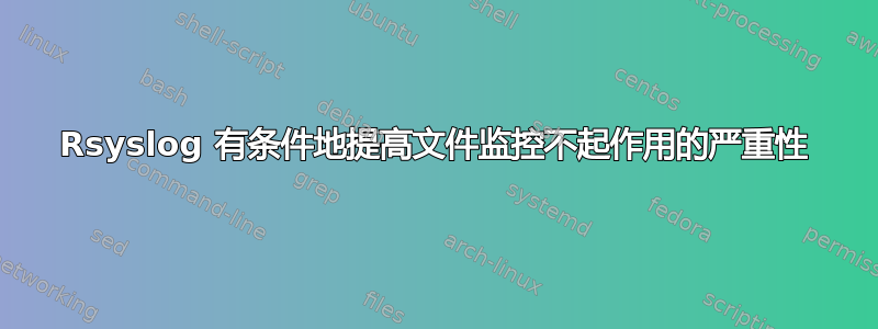 Rsyslog 有条件地提高文件监控不起作用的严重性