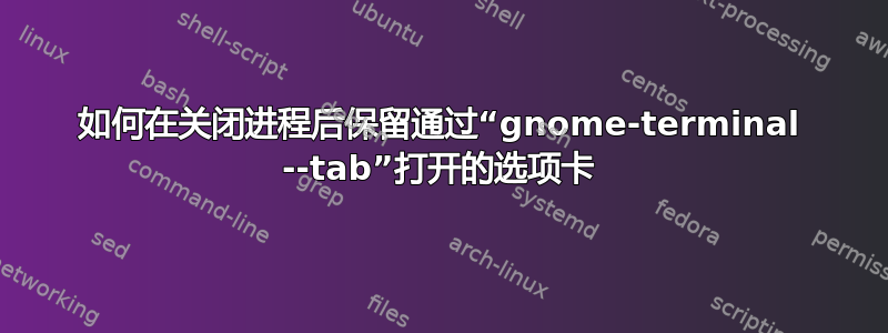 如何在关闭进程后保留通过“gnome-terminal --tab”打开的选项卡