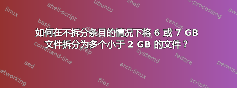 如何在不拆分条目的情况下将 6 或 7 GB 文件拆分为多个小于 2 GB 的文件？