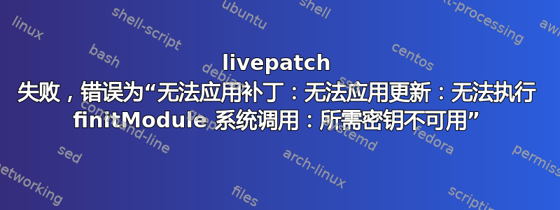 livepatch 失败，错误为“无法应用补丁：无法应用更新：无法执行 finitModule 系统调用：所需密钥不可用”