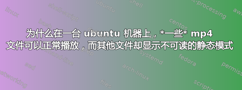 为什么在一台 ubuntu 机器上，*一些* mp4 文件可以正常播放，而其他文件却显示不可读的静态模式