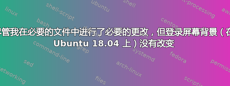 尽管我在必要的文件中进行了必要的更改，但登录屏幕背景（在 Ubuntu 18.04 上）没有改变