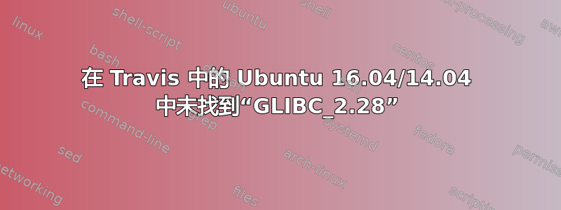 在 Travis 中的 Ubuntu 16.04/14.04 中未找到“GLIBC_2.28”